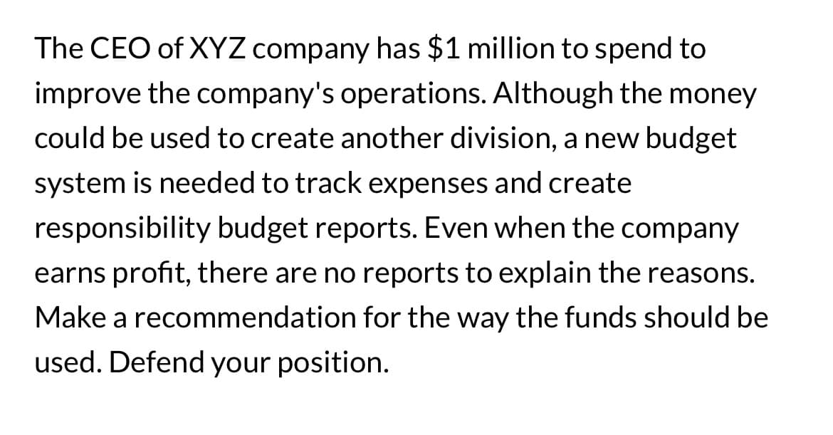The CEO of XYZ company has $1 million to spend to
improve the company's operations. Although the money
could be used to create another division, a new budget
system is needed to track expenses and create
responsibility budget reports. Even when the company
earns profit, there are no reports to explain the reasons.
Make a recommendation for the way the funds should be
used. Defend your position.