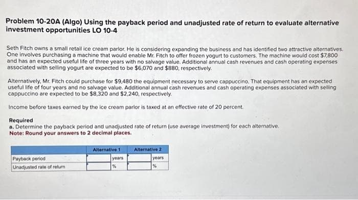Problem 10-20A (Algo) Using the payback period and unadjusted rate of return to evaluate alternative
investment opportunities LO 10-4
Seth Fitch owns a small retail ice cream parlor. He is considering expanding the business and has identified two attractive alternatives.
One involves purchasing a machine that would enable Mr. Fitch to offer frozen yogurt to customers. The machine would cost $7,800
and has an expected useful life of three years with no salvage value. Additional annual cash revenues and cash operating expenses
associated with selling yogurt are expected to be $6,070 and $880, respectively.
Alternatively, Mr. Fitch could purchase for $9.480 the equipment necessary to serve cappuccino. That equipment has an expected
useful life of four years and no salvage value. Additional annual cash revenues and cash operating expenses associated with selling
cappuccino are expected to be $8,320 and $2,240, respectively.
Income before taxes earned by the ice cream parlor is taxed at an effective rate of 20 percent.
Required
a. Determine the payback period and unadjusted rate of return (use average investment) for each alternative.
Note: Round your answers to 2 decimal places.
Payback period
Unadjusted rate of return
Alternative 1
years
%
Alternative 2
years
%