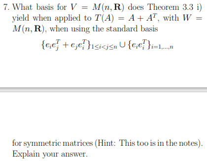7. What basis for V = M(n, R) does Theorem 3.3 i)
yield when applied to T(A) = A + AT, with W
M(n, R), when using the standard basis
{eje + ejef}i<i<i<n U{eie?}i=1...n
for symmetric matrices (Hint: This too is in the notes).
Explain your answer.