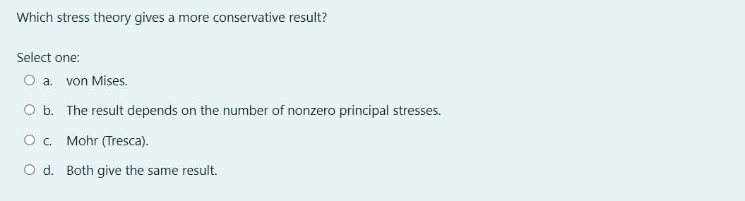 Which stress theory gives a more conservative result?
Select one:
○ a.
von Mises.
O b. The result depends on the number of nonzero principal stresses.
O c. Mohr (Tresca).
O d. Both give the same result.