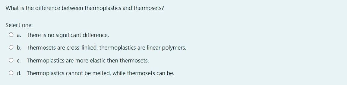 What is the difference between thermoplastics and thermosets?
Select one:
O a. There is no significant difference.
O b. Thermosets are cross-linked, thermoplastics are linear polymers.
O c. Thermoplastics are more elastic then thermosets.
O d. Thermoplastics cannot be melted, while thermosets can be.