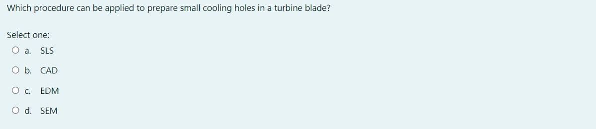 Which procedure can be applied to prepare small cooling holes in a turbine blade?
Select one:
○ a.
SLS
O b.
CAD
○ c.
EDM
O d.
SEM