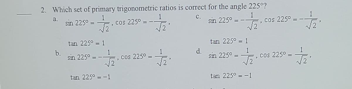 2. Which set of primary trigonometric ratios is correct for the angle 225°?
1
sin 225° = , cos 225°
а.
1
с.
sin 225° =
=, cos 225° =
tan 225° = 1
tan 225° = 1
b.
sin 225° =
d.
sin 225° = -
1
cos 225° =
cos 225° =
tan 225° = -1
tan 225° = -1
