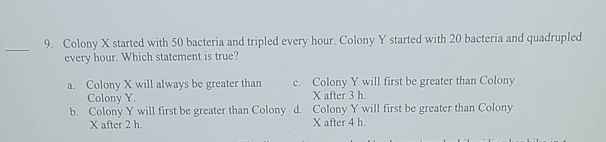 9. Colony X started with 50 bacteria and tripled every hour. Colony Y started with 20 bacteria and quadrupled
every hour. Which statement is true?
c. Colony Y will first be greater than Colony
X after 3 h.
a. Colony X will always be greater than
Colony Y.
b. Colony Y will first be greater than Colony d. Colony Y will first be greater than Colony
X after 2 h.
X after 4 h.
