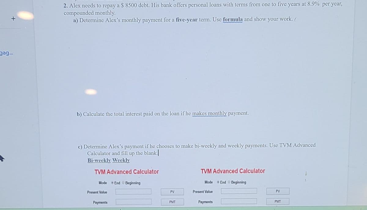 2. Alex needs to repay a $ 8500 debt. His bank offers personal loans with terms from one to five years at 8.9% per year,
compounded monthly.
a) Determine Alex's monthly payment for a five-year term. Use formula and show your work. (
gag.
b) Calculate the total interest paid on the loan if he makes monthly payment.
c) Determine Alex's payment if he chooses to make bi-weekly and weekly payments. Use TVM Advanced
Calculator and fill up the blank.
Bi-weekly Weekly
TVM Advanced Calculator
TVM Advanced Calculator
Mode
*End O Beginning
Mode
End Beginning
Present Value
PV
Present Value
PV
Payments
PMT
Payments
PMT
