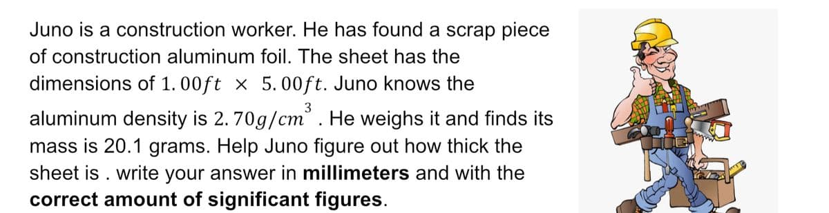 Juno is a construction worker. He has found a scrap piece
of construction aluminum foil. The sheet has the
dimensions of 1.00ft x 5.00ft. Juno knows the
3
aluminum density is 2. 70g/cm. He weighs it and finds its
mass is 20.1 grams. Help Juno figure out how thick the
sheet is. write your answer in millimeters and with the
correct amount of significant figures.