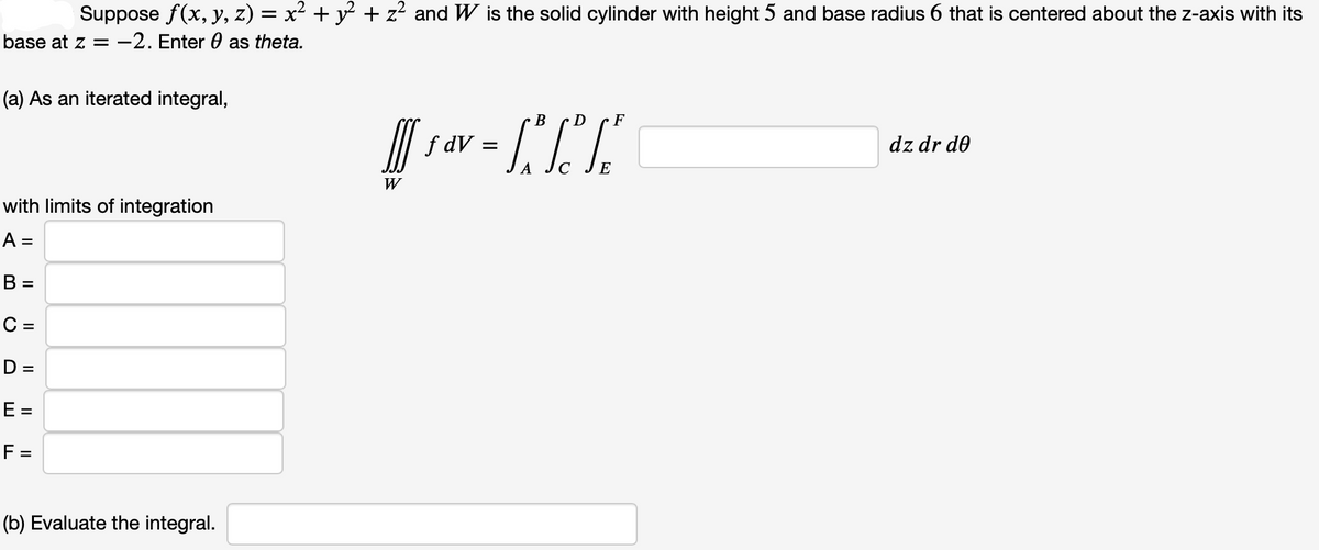 Suppose f(x, y, z) = x² + y² + z² and W is the solid cylinder with height 5 and base radius 6 that is centered about the z-axis with its
base at z = -2. Enter as theta.
(a) As an iterated integral,
with limits of integration
A =
B =
C =
D =
E =
F =
(b) Evaluate the integral.
W
D
F
B
sev=TT
ƒ dv:
dz dr de