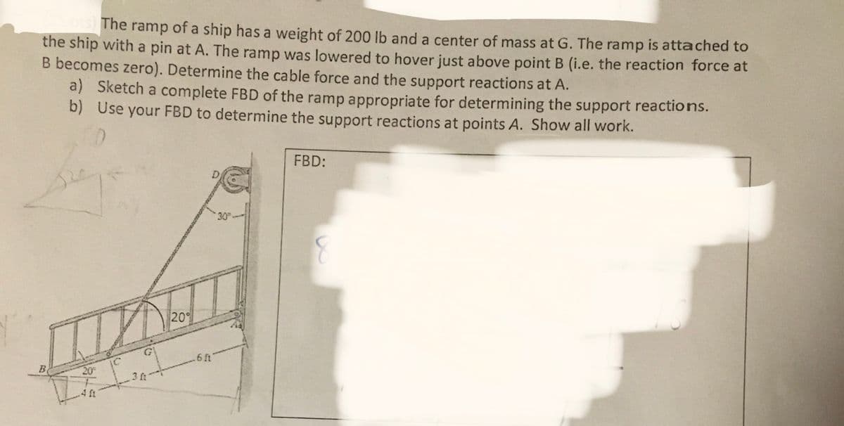 The ramp of a ship has a weight of 200 lb and a center of mass at G. The ramp is attached to
the ship with a pin at A. The ramp was lowered to hover just above point B (i.e. the reaction force at
B becomes zero). Determine the cable force and the support reactions at A.
a) Sketch a complete FBD of the ramp appropriate for determining the support reactions.
b) Use your FBD to determine the support reactions at points A. Show all work.
B
20²
1 ft
3 f
20°
.6 ft
30
FBD: