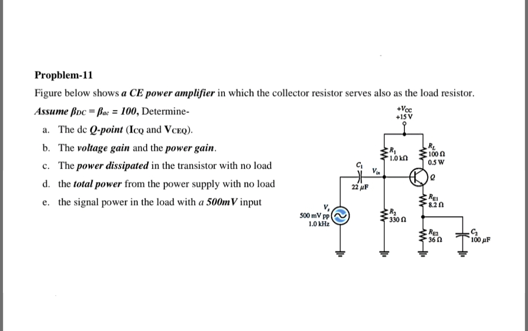 Propblem-11
Figure below shows a CE power amplifier in which the collector resistor serves also as the load resistor.
Assume ßpc = Bac = 100, Determine-
+Vcc
+15 V
a. The de Q-point (Icq and VCEQ).
b. The voltage gain and the power gain.
RL
S100 n
0.5 W
1.0 kn
c. The power dissipated in the transistor with no load
Vin
d. the total power from the power supply with no load
22 μF
e. the signal power in the load with a 500mV input
REI
*8.2 0
V.
500 mV pp
1.0 kHz
330 n
RE2
36 N
100 μF
