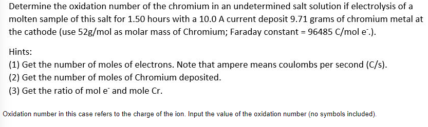 Determine the oxidation number of the chromium in an undetermined salt solution if electrolysis of a
molten sample of this salt for 1.50 hours with a 10.0 A current deposit 9.71 grams of chromium metal at
the cathode (use 52g/mol as molar mass of Chromium; Faraday constant = 96485 C/mol e.).
Hints:
(1) Get the number of moles of electrons. Note that ampere means coulombs per second (C/s).
(2) Get the number of moles of Chromium deposited.
(3) Get the ratio of mol e and mole Cr.
Oxidation number in this case refers to the charge of the ion. Input the value of the oxidation number (no symbols included).