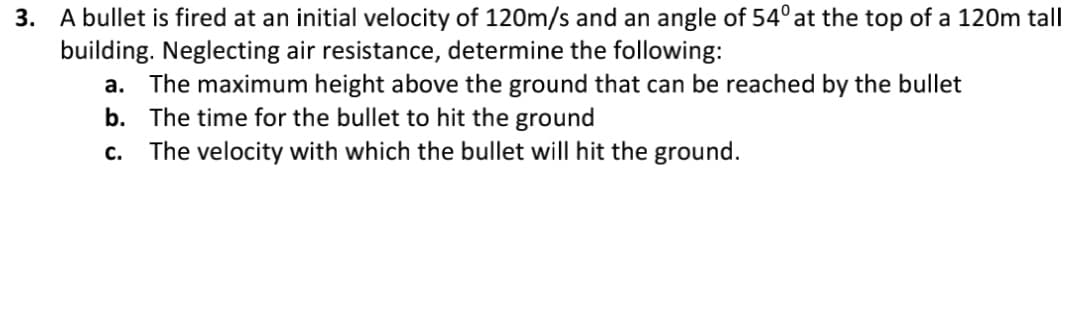 3. A bullet is fired at an initial velocity of 120m/s and an angle of 54° at the top of a 120m tall
building. Neglecting air resistance, determine the following:
a. The maximum height above the ground that can be reached by the bullet
b. The time for the bullet to hit the ground
C. The velocity with which the bullet will hit the ground.