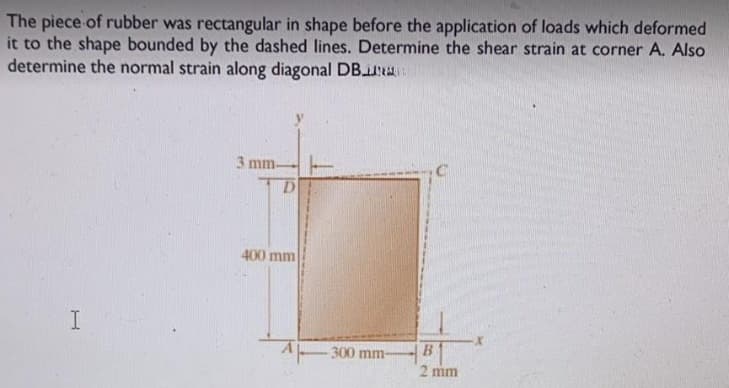 The piece of rubber was rectangular in shape before the application of loads which deformed
it to the shape bounded by the dashed lines. Determine the shear strain at corner A. Also
determine the normal strain along diagonal DB
I
3 mm-
400 mm
300 mm-
B
2 mm