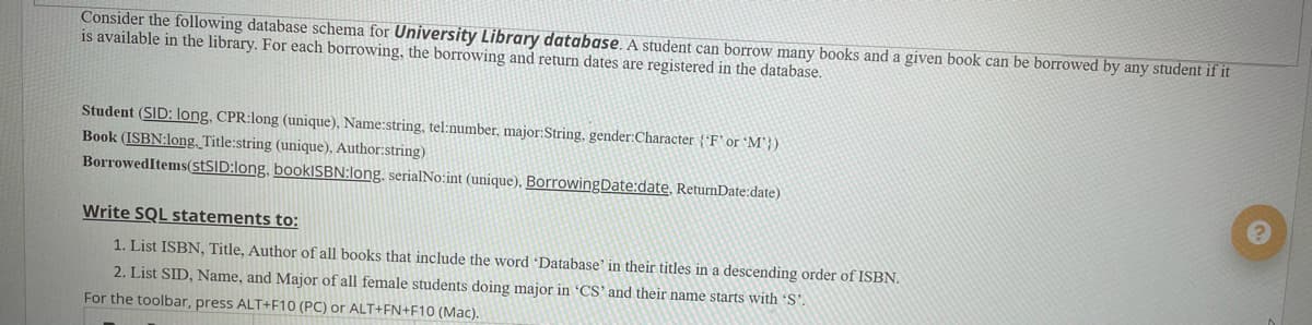 Consider the following database schema for University Library database. A student can borrow many books and a given book can be borrowed by any student if it
is available in the library. For each borrowing, the borrowing and return dates are registered in the database.
Student (SID: long, CPR:long (unique), Name:string, tel:number, major:String, gender:Character {'F' or 'M'})
Book (ISBN:long Title:string (unique), Author:string)
BorrowedItems(stSID:long, book|SBN:long, serialNo:int (unique), BorrowingDate:date, ReturnDate:date)
Write SQL statements to:
1. List ISBN, Title, Author of all books that include the word 'Database' in their titles in a descending order of ISBN.
2. List SID, Name, and Major of all female students doing major in CS'and their name starts with 'S'.
For the toolbar, press ALT+F10 (PC) or ALT+FN+F10 (Mac).
