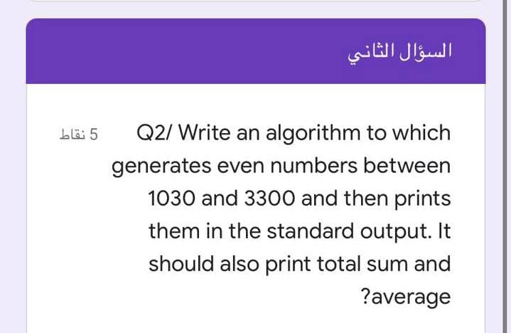 السؤال الثاني
5 نقاط
Q2/ Write an algorithm to which
generates even numbers between
1030 and 3300 and then prints
them in the standard output. It
should also print total sum and
?average
