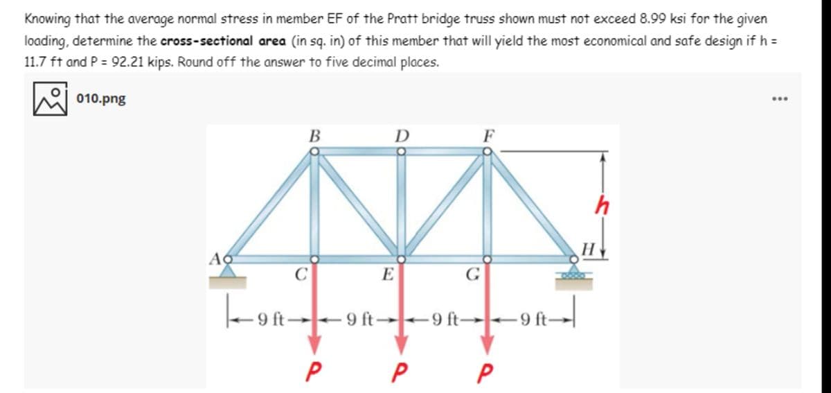 Knowing that the average normal stress in member EF of the Pratt bridge truss shown must not exceed 8.99 ksi for the given
loading, determine the cross-sectional area (in sq. in) of this member that will yield the most economical and safe design if h =
11.7 ft and P = 92.21 kips. Round off the answer to five decimal places.
010.png
В
D
F
h
H
C
E
G
-on--
9 ft→9 ft→9 ft→-9 ft-
P
P
