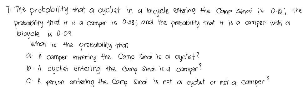 7. The probability that a cyclist in a bicycle entering the Camp sinai is O 12; the
Probalbility that it is a camper i6 0:28; and the probability that it is a camper with a
bicycle is 0-09
what is the probability that
a A camper entering the Camp Sinai is a cyclist?
b A cyclist enter i ng the Camp Sinai is a camper
C. A person entering the Camp Sinai is not a cyclist or not a camper ?
