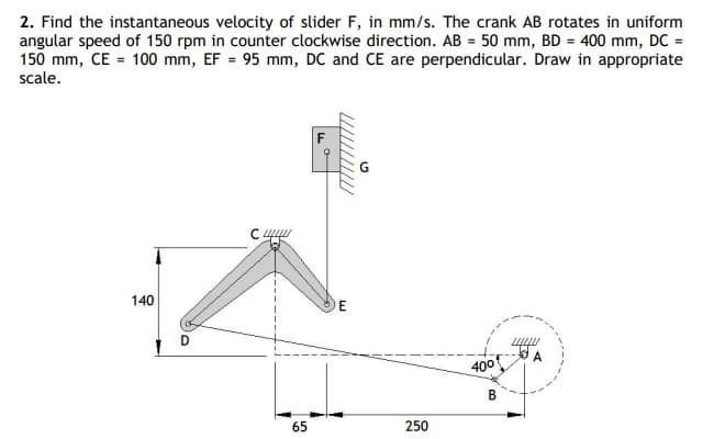 2. Find the instantaneous velocity of slider F, in mm/s. The crank AB rotates in uniform
angular speed of 150 rpm in counter clockwise direction. AB = 50 mm, BD = 400 mm, DC =
150 mm, CE = 100 mm, EF = 95 mm, DC and CE are perpendicular. Draw in appropriate
scale.
140
E
400
В
65
250
