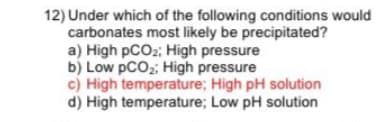 12) Under which of the following conditions would
carbonates most likely be precipitated?
a) High pCO2; High pressure
b) Low pCO2: High pressure
c) High temperature; High pH solution
d) High temperature; Low pH solution