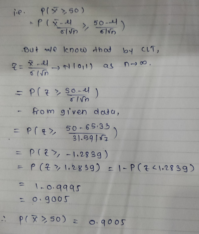 i.e.
P(50)
= P(x-4
Z=-4
01√n
=
But we know that
→21011)
= P(Z > Sond
=
olun
= P(Z >
)
from given data,
50-65-33
')
31.5917
50-4)
6√n
1-0.9995
= 0.9005
as
P(X >50) =
PIZY -1.2839)
P(Z > 1.2839) = 1~P(Z <1.2839)
by CLT,
888,
0.9005