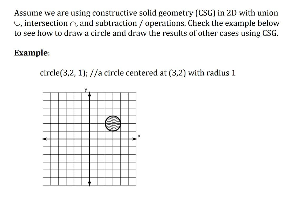 Assume we are using constructive solid geometry (CSG) in 2D with union
U, intersection n, and subtraction / operations. Check the example below
to see how to draw a circle and draw the results of other cases using CSG.
Example:
circle(3,2, 1); //a circle centered at (3,2) with radius 1
