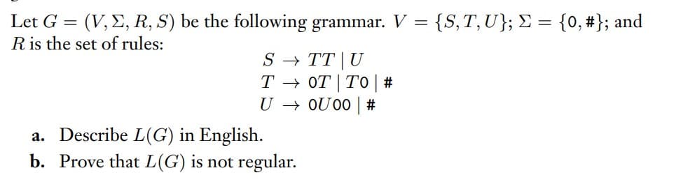 Let G = (V, E, R, S) be the following grammar. V =
R is the set of rules:
{S,T,U}; £ = {0, #}; and
S → TT | U
T → OT | TO | #
U → OU00 | #
a. Describe L(G) in English.
b. Prove that L(G) is not regular.
