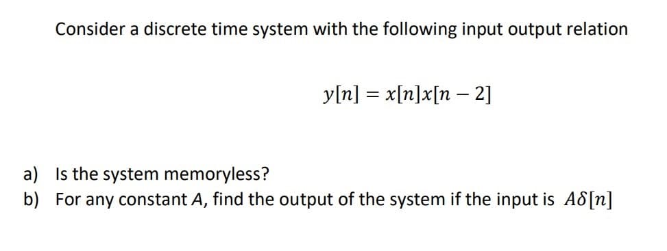 Consider a discrete time system with the following input output relation
y[n] = x[n]x[n – 2]
a) Is the system memoryless?
b) For any constant A, find the output of the system if the input is A8[n]
