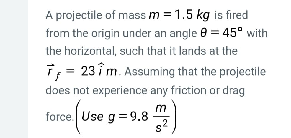 A projectile of mass m = 1.5 kg is fired
from the origin under an angle 0 = 45° with
the horizontal, such that it lands at the
T = 23 i m. Assuming that the projectile
f
does not experience any friction or drag
m
force. Use g = 9.8
s?
