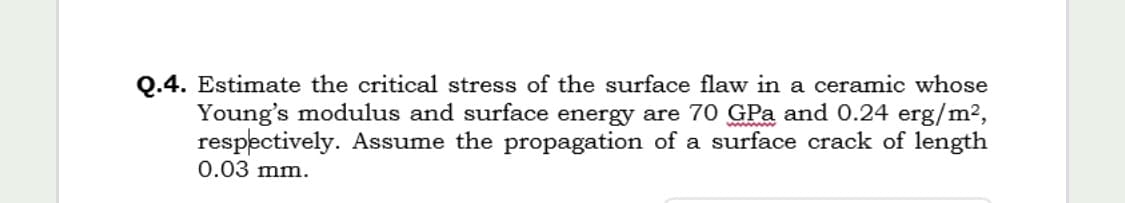 Estimate the critical stress of the surface flaw in a ceramic whose
Young's modulus and surface energy are 70 GPa and 0.24 erg/m2,
respectively. Assume the propagation of a surface crack of length
0.03 mm.
