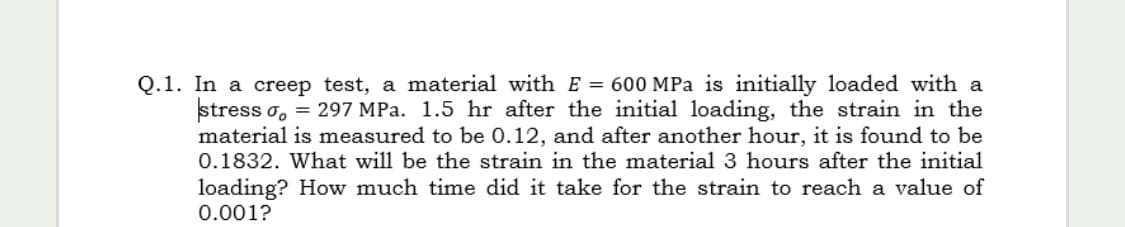 Q.1. In a creep test, a material with E = 600 MPa is initially loaded with a
stress o, = 297 MPa. 1.5 hr after the initial loading, the strain in the
material is measured to be 0.12, and after another hour, it is found to be
0.1832. What will be the strain in the material 3 hours after the initial
%3D
loading? How much time did it take for the strain to reach a value of
0.001?
