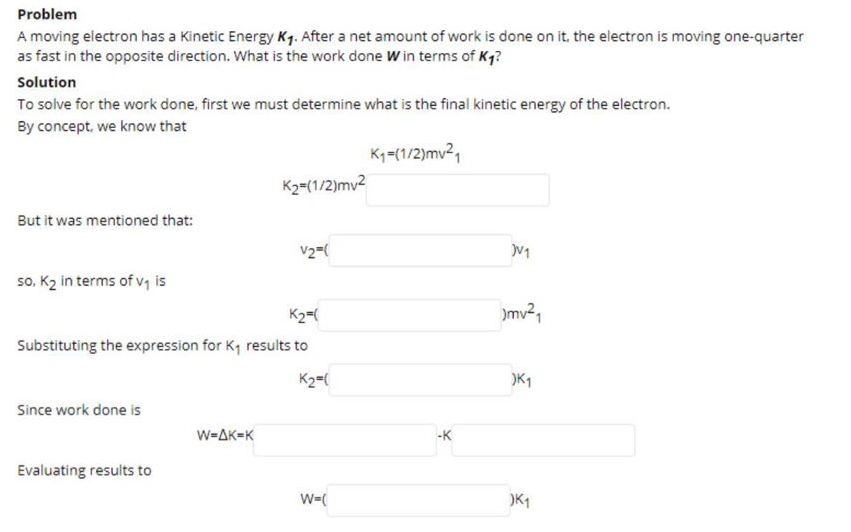 Problem
A moving electron has a Kinetic Energy K1. After a net amount of work is done on it, the electron is moving one-quarter
as fast in the opposite direction. What is the work done W in terms of Kg?
Solution
To solve for the work done, first we must determine what is the final kinetic energy of the electron.
By concept, we know that
K-(1/2)mv2,
K2=(1/2)mv2
But it was mentioned that:
V2-
so, K2 in terms of v, is
K2=(
)mv2,
Substituting the expression for K, results to
K2=(
)K1
Since work done is
W-AK=K
-K
Evaluating results to
W=(
)K1
