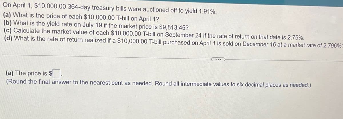 On April 1, $10,000.00 364-day treasury bills were auctioned off to yield 1.91%.
(a) What is the price of each $10,000.00 T-bill on April 1?
(b) What is the yield rate on July 19 if the market price is $9,813.45?
(c) Calculate the market value of each $10,000.00 T-bill on September 24 if the rate of return on that date is 2.75%.
(d) What is the rate of return realized if a $10,000.00 T-bill purchased on April 1 is sold on December 16 at a market rate of 2.796%1
(a) The price is $
(Round the final answer to the nearest cent as needed. Round all intermediate values to six decimal places as needed.)