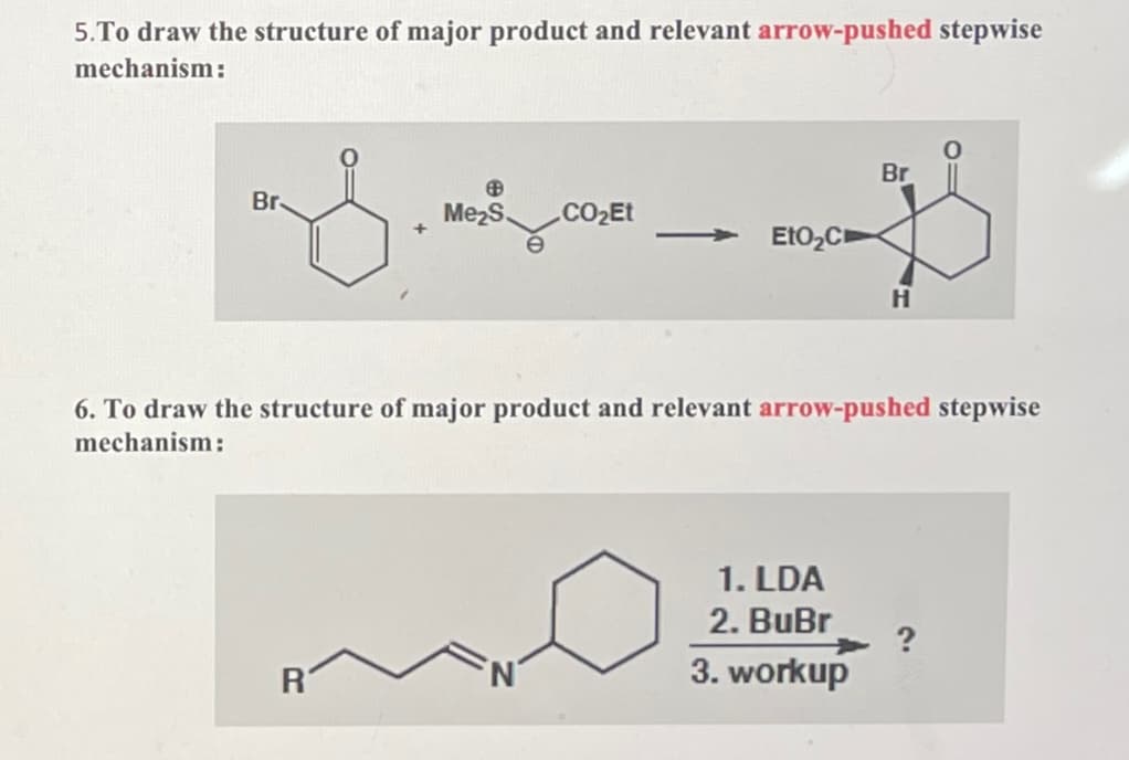 5.To draw the structure of major product and relevant arrow-pushed stepwise
mechanism:
Br
Br
Me₂S CO₂Et
+
EtO₂C
H
6. To draw the structure of major product and relevant arrow-pushed stepwise
mechanism:
1. LDA
2. BuBr
?
R
3. workup