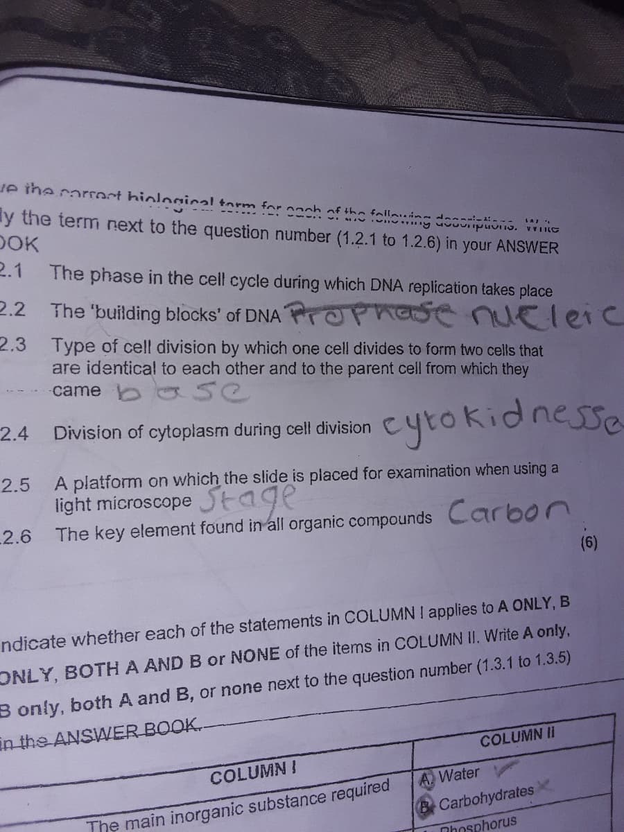 ue the corroct hiologinal torm for coch of the foling docorip .
y the term next to the question number (1.2.1 to 1.2.6) in your ANSWER
DOK
2.1
The phase in the cell cycle during which DNA replication takes place
2.2 The 'building blocks' of DNA POPhase nueleic
2.3 Type of cell division by which one cell divides to form two cells that
are identical to each other and to the parent cell from which they
came ba se
cytokidnesse
2.4
Division of cytoplasm during cell division
A platform on which the slide is placed for examination when using a
light microscope
2.5
SEage
2.6 The key element found in all organic compounds Carbon
(6)
ndicate whether each of the statements in COLUMN I applies to A ONLY, B
ONLY, BOTH A AND B or NONE of the items in COLUMN II. Write A only,
B only, both A and B, or none next to the question number (1.3.1 to 1.3.5)
in the ANSWER BOOK-
COLUMN II
COLUMN !
A Water
The main inorganic substance required
B Carbohydrates
Nhosphorus
