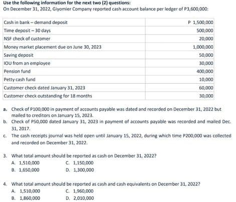 Use the following information for the next two (2) questions:
On December 31, 2022, Giyomier Company reported cash account balance per ledger of P3,600,000:
Cash in bank - demand deposit
P 1,500,000
Time deposit – 30 days
500,000
NSF check of customer
20,000
Money market placement due on June 30, 2023
1,000,000
Saving deposit
50,000
IOU from an employee
30,000
Pension fund
400,000
Petty cash fund
10,000
Customer check dated January 31, 2023
60,000
Customer check outstanding for 18 months
30,000
a. Check of P100,000 in payment of accounts payable was dated and recorded on December 31, 2022 but
mailed to creditors on January 15, 2023.
b. Check of P50,000 dated January 31, 2023 in payment of accounts payable was recorded and mailed Dec.
31, 2017.
C. The cash receipts journal was held open until January 15, 2022, during which time P200,000 was collected
and recorded on December 31, 2022.
3. What total amount should be reported as cash on December 31, 2022?
A. 1,510,000
C. 1,150,000
B. 1,650,000
D. 1,300,000
4. What total amount should be reported as cash and cash equivalents on December 31, 2022?
A. 1,510,000
B. 1,860,000
C. 1,960,000
D. 2,010,000
