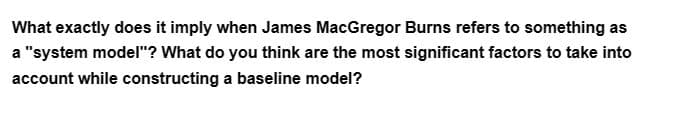 What exactly does it imply when James MacGregor Burns refers to something as
a "system model"? What do you think are the most significant factors to take into
account while constructing a baseline model?