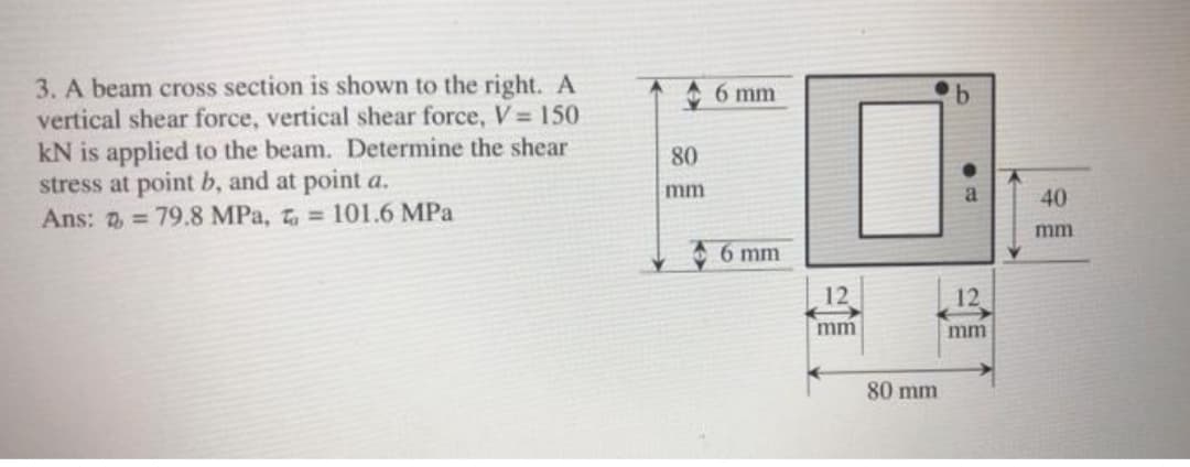 3. A beam cross section is shown to the right. A
vertical shear force, vertical shear force, V = 150
kN is applied to the beam. Determine the shear
stress at point b, and at point a.
Ans: 2 = 79.8 MPa, t = 101.6 MPa
6 mm
80
mm
40
mm
6 mm
12
12
mm
mm
80 mm
b.
