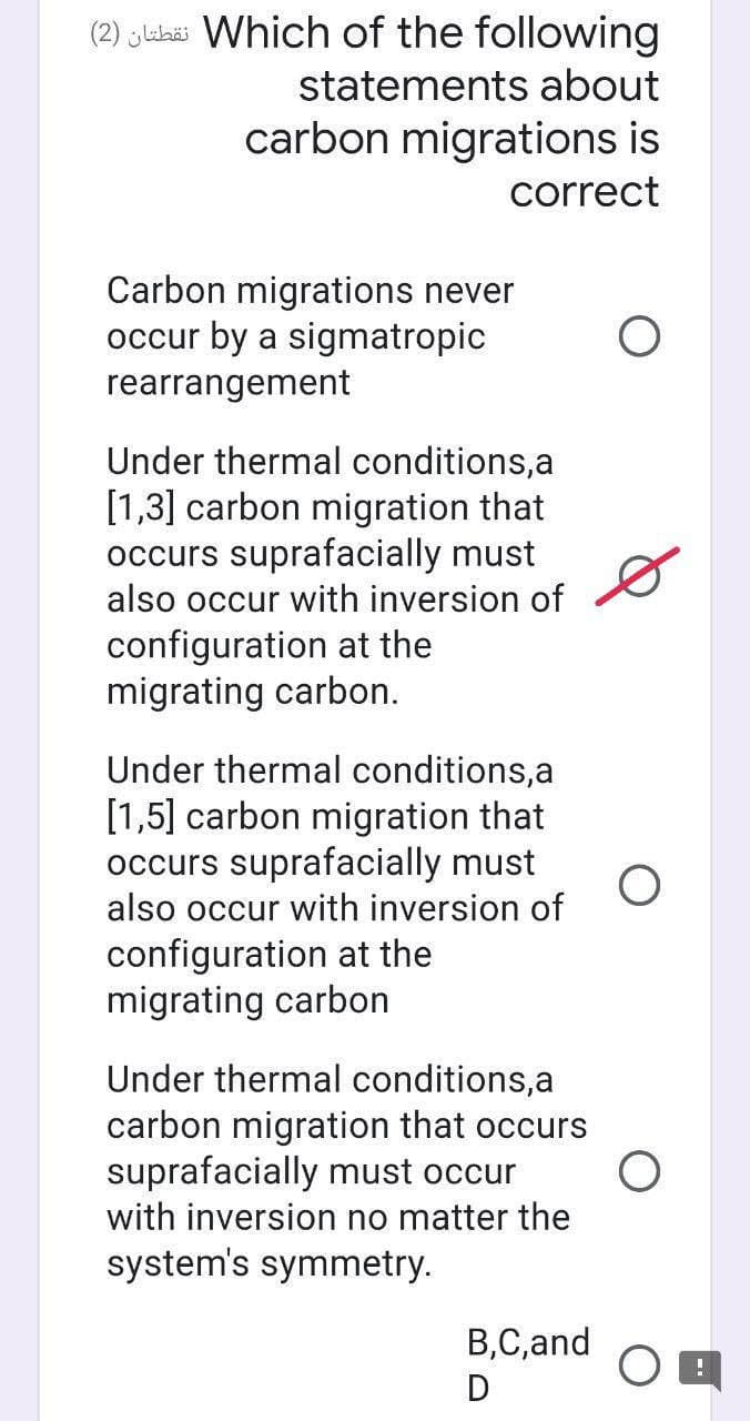 (2) ylukëi Which of the following
statements about
carbon migrations is
correct
Carbon migrations never
occur by a sigmatropic
rearrangement
Under thermal conditions,a
[1,3] carbon migration that
occurs suprafacially must
also occur with inversion of
configuration at the
migrating carbon.
Under thermal conditions,a
[1,5] carbon migration that
occurs suprafacially must
also occur with inversion of
configuration at the
migrating carbon
Under thermal conditions,a
carbon migration that occurs
suprafacially must occur
with inversion no matter the
system's symmetry.
B,C,and
D
