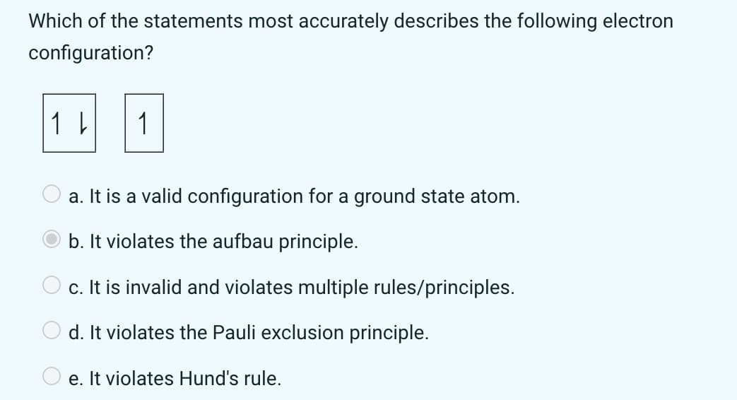 О
Which of the statements most accurately describes the following electron
configuration?
1 ↓
1
a. It is a valid configuration for a ground state atom.
b. It violates the aufbau principle.
c. It is invalid and violates multiple rules/principles.
d. It violates the Pauli exclusion principle.
e. It violates Hund's rule.