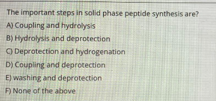The important steps in solid phase peptide synthesis are?
A) Coupling and hydrolysis
B) Hydrolysis and deprotection
C) Deprotection and hydrogenation
D) Coupling and deprotection
E) washing and deprotection
F) None of the above