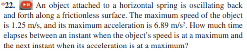 *22. D An object attached to a horizontal spring is oscillating back
and forth along a frictionless surface. The maximum speed of the object
is 1.25 m/s, and its maximum acceleration is 6.89 m/s². How much time
elapses between an instant when the objects speed is at a maximum and
the next instant when its acceleration is at a maximum?
