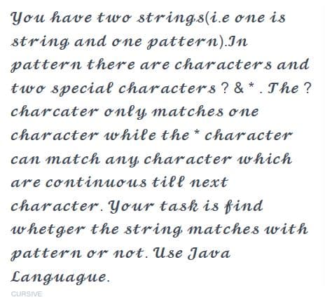You have two strings(i.e one is
string and one pattern). In
pattern there are characters and
two special characters ? & *. The ?
charcater only matches one
character while the character.
can match any character which
are continuous till next
character. Your task is find
whetger the string matches with
pattern or not. Use Java
Languague.
CURSIVE