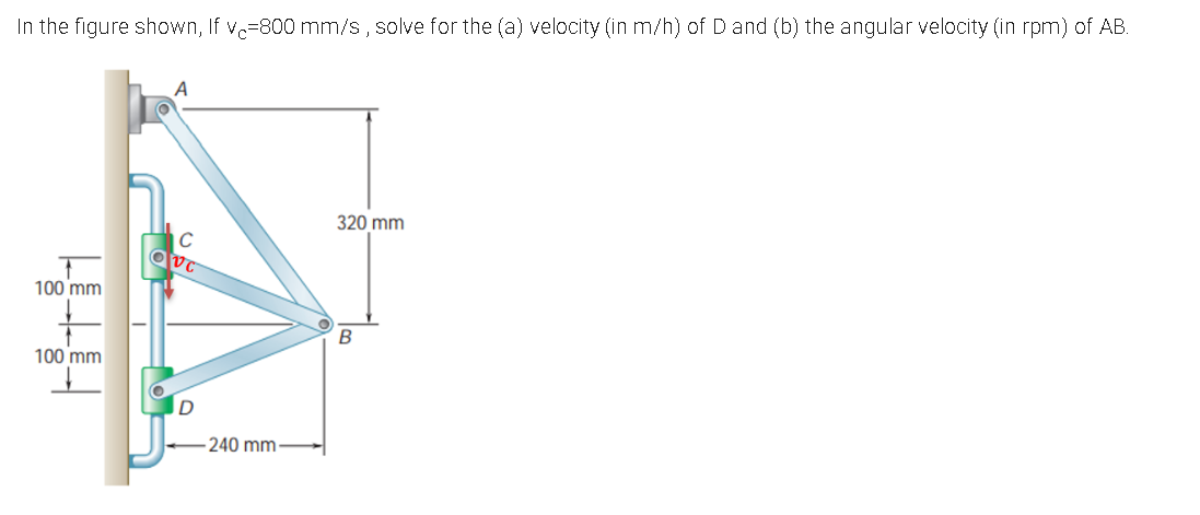 In the figure shown, If v=800 mm/s, solve for the (a) velocity (in m/h) of Dand (b) the angular velocity (in rpm) of AB.
320 mm
C
100 mm
100 mm
240 mm
