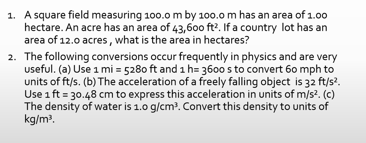 1. A square field measuring 100.0 m by 10o.o m has an area of 1.00
hectare. An acre has an area of 43,600 ft?. If a country lot has an
area of 12.0 acres, what is the area in hectares?
2. The following conversions occur frequently in physics and are very
useful. (a) Use 1 mi = 5280 ft and 1 h= 3600 s to convert 60 mph to
units of ft/s. (b) The acceleration of a freely falling object is 32 ft/s?.
Use 1 ft = 30.48 cm to express this acceleration in units of m/s2. (c)
The density of water is 1.0 g/cm3. Convert this density to units of
kg/m³.
