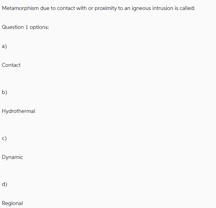 Metamorphism due to contact with or proximity to an igneous intrusion is called:
Question 1 options:
a)
Contact
b)
Hydrothermal
c)
Dynamic
d)
Regional