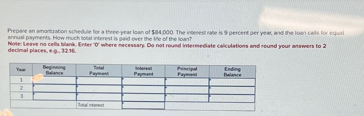 Prepare an amortization schedule for a three-year loan of $84,000. The interest rate is 9 percent per year, and the loan calls for equal
annual payments. How much total interest is paid over the life of the loan?
Note: Leave no cells blank. Enter '0' where necessary. Do not round intermediate calculations and round your answers to 2
decimal places, e.g., 32.16.
Year
1
2
3
Beginning
Balance
Total
Payment
Total interest
Interest
Payment
Principal
Payment
Ending
Balance