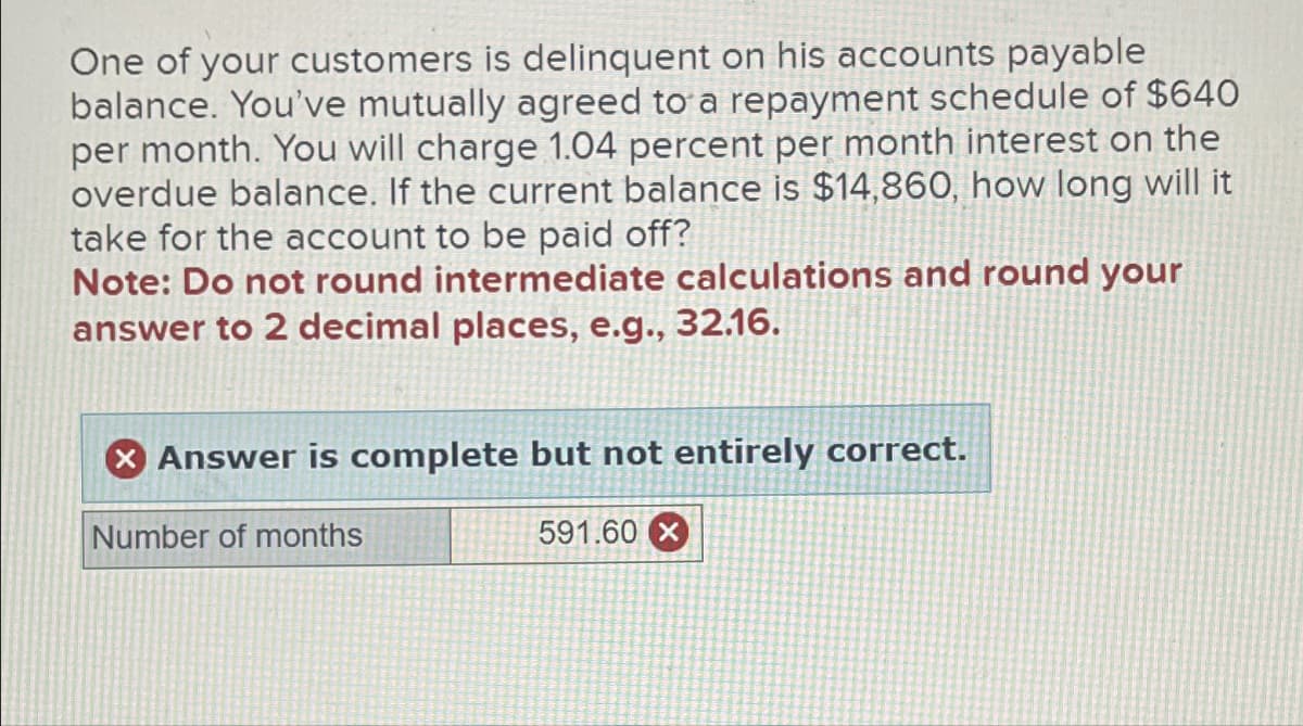One of your customers is delinquent on his accounts payable
balance. You've mutually agreed to a repayment schedule of $640
per month. You will charge 1.04 percent per month interest on the
overdue balance. If the current balance is $14,860, how long will it
take for the account to be paid off?
Note: Do not round intermediate calculations and round your
answer to 2 decimal places, e.g., 32.16.
X Answer is complete but not entirely correct.
Number of months
591.60 X