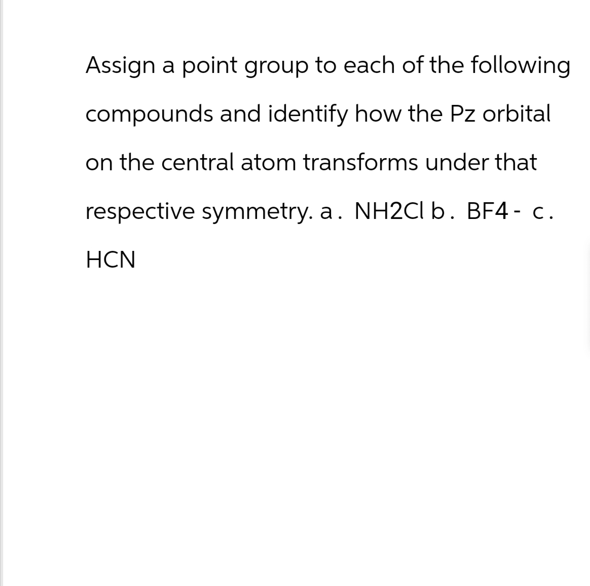 Assign a point group to each of the following
compounds and identify how the Pz orbital
on the central atom transforms under that
respective symmetry. a. NH2Cl b. BF4 - c.
HCN