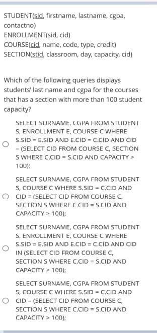 STUDENT(sid, firstname, lastname, cgpa,
contactno)
ENROLLMENT(sid, cid)
COURSE(cid, name, code, type, credit)
SECTION(stid, classroom, day, capacity, cid)
Which of the following queries displays
students' last name and cgpa for the courses
that has a section with more than 100 student
capacity?
SELECT SURNAME, CGPA FROM STUDENT
S, ENROLLMENT E, COURSE C WHERE
S.SID = E.SID AND E.CID = C.CID AND CID
= (SELECT CID FROM COURSE C, SECTION
S WHERE C.CID = S.CID AND CAPACITY >
100);
SELECT SURNAME, CGPA FROM STUDENT
S, COURSE C WHERE S.SID = C.CID AND
O CID = (SELECT CID FROM COURSE C,
SECTION S WHERE C.CID = S.CID AND
%3D
CAPACITY > 100);
SELECT SURNAME, CGPA FROM STUDENT
S, ENROLLMENT E, COURSE C WHERE
S.SID = E.SID AND E.CID = C.CID AND CID
IN (SELECT CID FROM COURSE C,
SECTION S WHERE C.CID = S.CID AND
CAPACITY > 100);
SELECT SURNAME, CGPA FROM STUDENT
S, COURSE C WHERE S.SID = C.CID AND
O CID = (SELECT CID FROM COURSE C,
SECTION S WHERE C.CID = S.CID AND
CAPACITY > 100):
