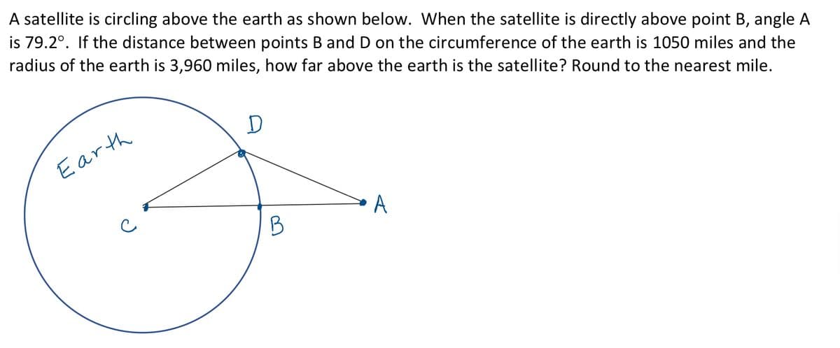 A satellite is circling above the earth as shown below. When the satellite is directly above point B, angle A
is 79.2°. If the distance between points B and D on the circumference of the earth is 1050 miles and the
radius of the earth is 3,960 miles, how far above the earth is the satellite? Round to the nearest mile.
Earth
B
