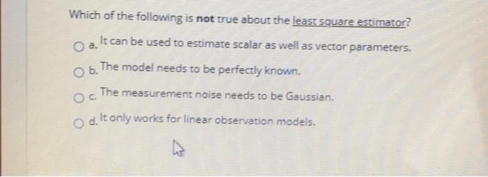 Which of the following is not true about the least square estimator?
It can be used to estimate scalar as well as vector parameters.
Oa.
Ob.
The model needs to be perfectly known.
The measurement noise needs to be Gaussian.
O d It only works for linear observation models.
